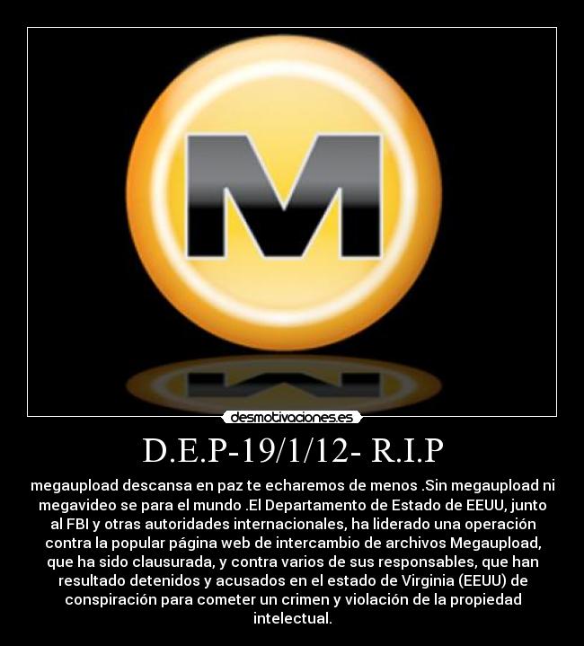 D.E.P-19/1/12- R.I.P - megaupload descansa en paz te echaremos de menos .Sin megaupload ni
megavideo se para el mundo .El Departamento de Estado de EEUU, junto
al FBI y otras autoridades internacionales, ha liderado una operación
contra la popular página web de intercambio de archivos Megaupload,
que ha sido clausurada, y contra varios de sus responsables, que han
resultado detenidos y acusados en el estado de Virginia (EEUU) de
conspiración para cometer un crimen y violación de la propiedad
intelectual.