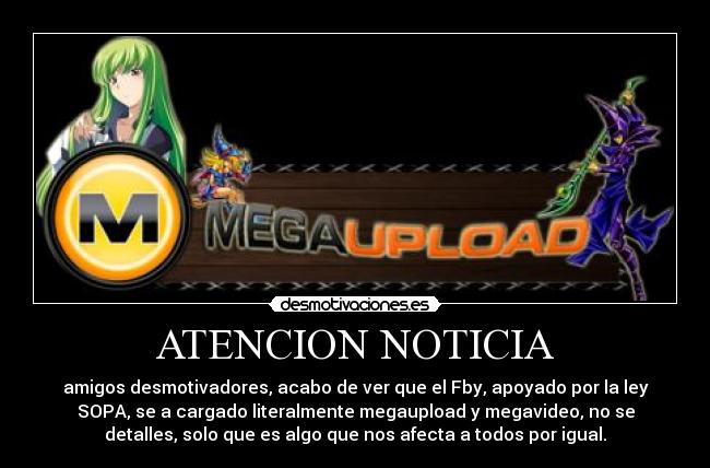 ATENCION NOTICIA - amigos desmotivadores, acabo de ver que el Fby, apoyado por la ley
SOPA, se a cargado literalmente megaupload y megavideo, no se
detalles, solo que es algo que nos afecta a todos por igual.
