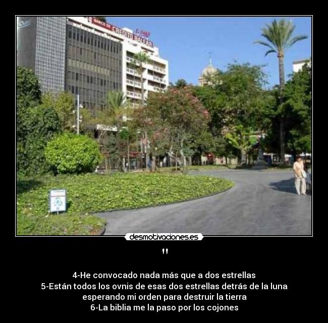 - 4-He convocado nada más que a dos estrellas
5-Están todos los ovnis de esas dos estrellas detrás de la luna
esperando mi orden para destruir la tierra
6-La biblia me la paso por los cojones