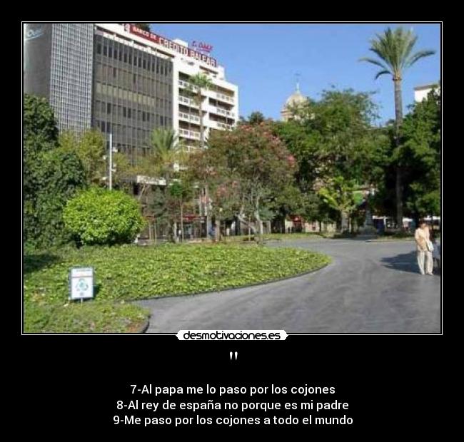 - 7-Al papa me lo paso por los cojones
8-Al rey de españa no porque es mi padre
9-Me paso por los cojones a todo el mundo