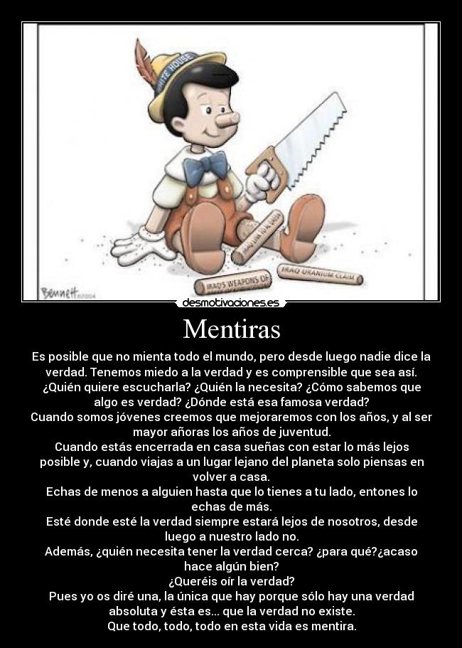 Mentiras - Es posible que no mienta todo el mundo, pero desde luego nadie dice la
verdad. Tenemos miedo a la verdad y es comprensible que sea así.
¿Quién quiere escucharla? ¿Quién la necesita? ¿Cómo sabemos que
algo es verdad? ¿Dónde está esa famosa verdad?
Cuando somos jóvenes creemos que mejoraremos con los años, y al ser
mayor añoras los años de juventud.
Cuando estás encerrada en casa sueñas con estar lo más lejos
posible y, cuando viajas a un lugar lejano del planeta solo piensas en
volver a casa.
Echas de menos a alguien hasta que lo tienes a tu lado, entones lo
echas de más.
Esté donde esté la verdad siempre estará lejos de nosotros, desde
luego a nuestro lado no.
Además, ¿quién necesita tener la verdad cerca? ¿para qué?¿acaso
hace algún bien?
¿Queréis oír la verdad?
Pues yo os diré una, la única que hay porque sólo hay una verdad
absoluta y ésta es... que la verdad no existe.
Que todo, todo, todo en esta vida es mentira.