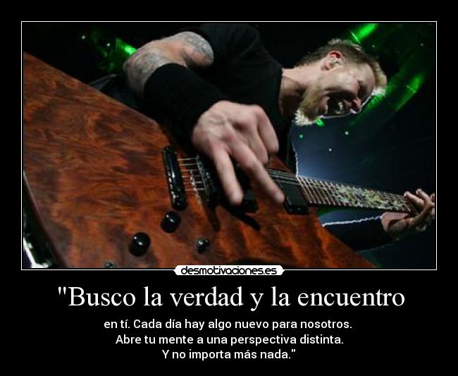 Busco la verdad y la encuentro - en tí. Cada día hay algo nuevo para nosotros.
Abre tu mente a una perspectiva distinta.
Y no importa más nada.