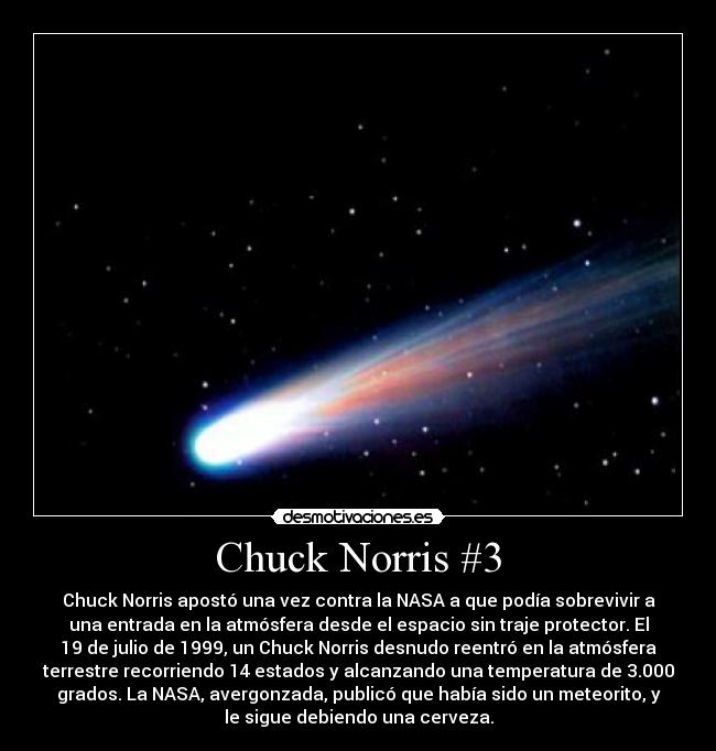 Chuck Norris #3 - Chuck Norris apostó una vez contra la NASA a que podía sobrevivir a
una entrada en la atmósfera desde el espacio sin traje protector. El
19 de julio de 1999, un Chuck Norris desnudo reentró en la atmósfera
terrestre recorriendo 14 estados y alcanzando una temperatura de 3.000
grados. La NASA, avergonzada, publicó que había sido un meteorito, y
le sigue debiendo una cerveza.