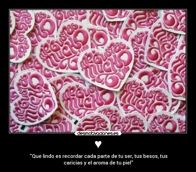 ♥ - Que lindo es recordar cada parte de tu ser, tus besos, tus
caricias y el aroma de tu piel