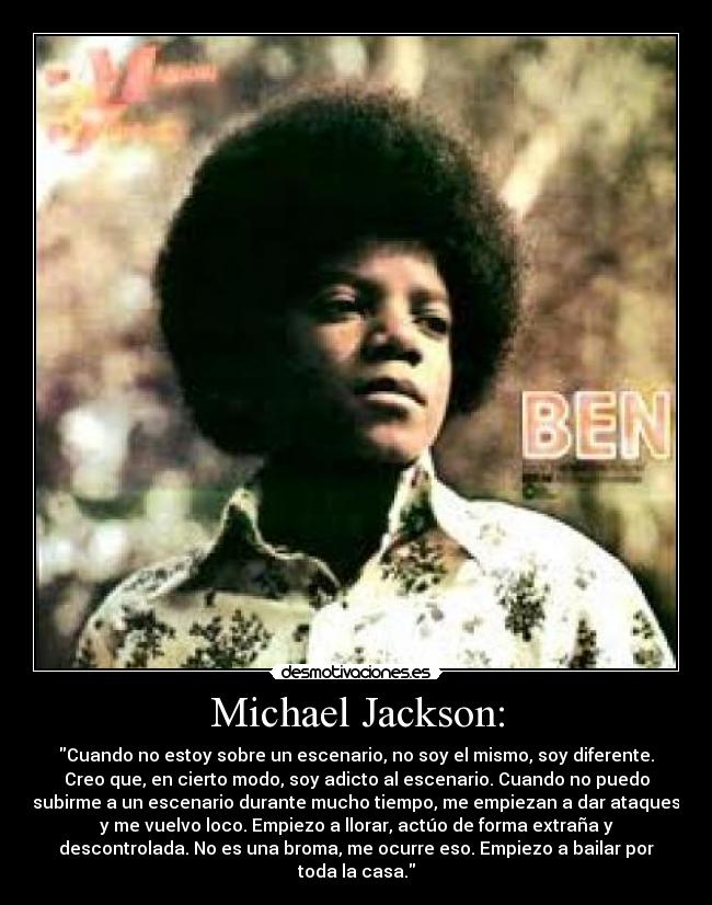 Michael Jackson: - Cuando no estoy sobre un escenario, no soy el mismo, soy diferente.
Creo que, en cierto modo, soy adicto al escenario. Cuando no puedo
subirme a un escenario durante mucho tiempo, me empiezan a dar ataques
y me vuelvo loco. Empiezo a llorar, actúo de forma extraña y
descontrolada. No es una broma, me ocurre eso. Empiezo a bailar por
toda la casa.