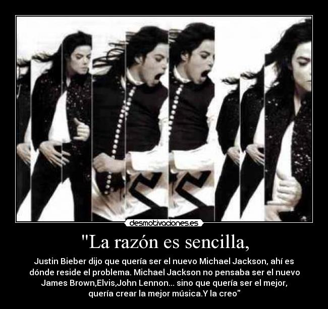 La razón es sencilla, - Justin Bieber dijo que quería ser el nuevo Michael Jackson, ahí es
dónde reside el problema. Michael Jackson no pensaba ser el nuevo
James Brown,Elvis,John Lennon... sino que quería ser el mejor,
quería crear la mejor música.Y la creo