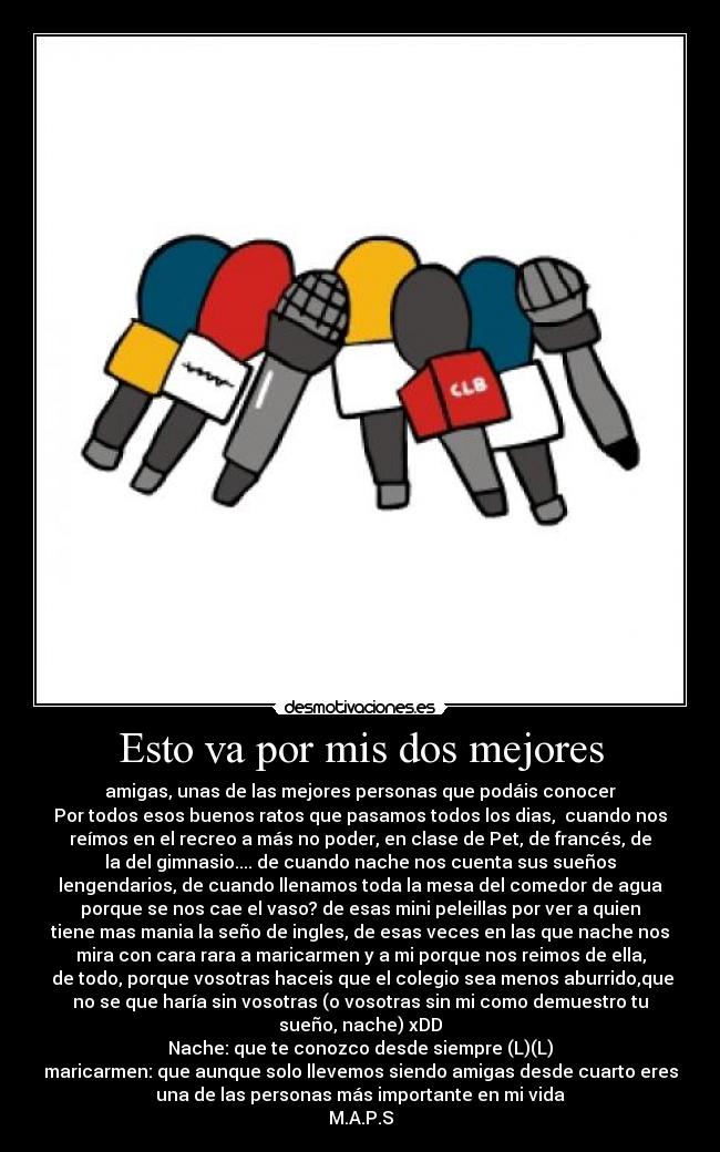 Esto va por mis dos mejores - amigas, unas de las mejores personas que podáis conocer
Por todos esos buenos ratos que pasamos todos los dias, cuando nos
reímos en el recreo a más no poder, en clase de Pet, de francés, de
la del gimnasio.... de cuando nache nos cuenta sus sueños
lengendarios, de cuando llenamos toda la mesa del comedor de agua
porque se nos cae el vaso? de esas mini peleillas por ver a quien
tiene mas mania la seño de ingles, de esas veces en las que nache nos
mira con cara rara a maricarmen y a mi porque nos reimos de ella,
de todo, porque vosotras haceis que el colegio sea menos aburrido,que
no se que haría sin vosotras (o vosotras sin mi como demuestro tu
sueño, nache) xDD
Nache: que te conozco desde siempre (L)(L)
maricarmen: que aunque solo llevemos siendo amigas desde cuarto eres
una de las personas más importante en mi vida
M.A.P.S