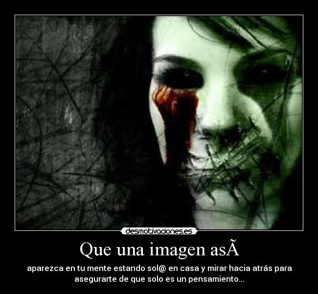 Que una imagen asà - aparezca en tu mente estando sol@ en casa y mirar hacia atrás para
asegurarte de que solo es un pensamiento...