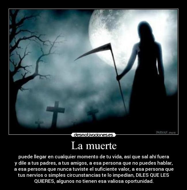 La muerte - puede llegar en cualquier momento de tu vida, así que sal ahí fuera
y dile a tus padres, a tus amigos, a esa persona que no puedes hablar,
a esa persona que nunca tuviste el suficiente valor, a esa persona que
tus nervios o simples circunstancias te lo impedían, DILES QUE LES
QUIERES, algunos no tienen esa valiosa oportunidad.
