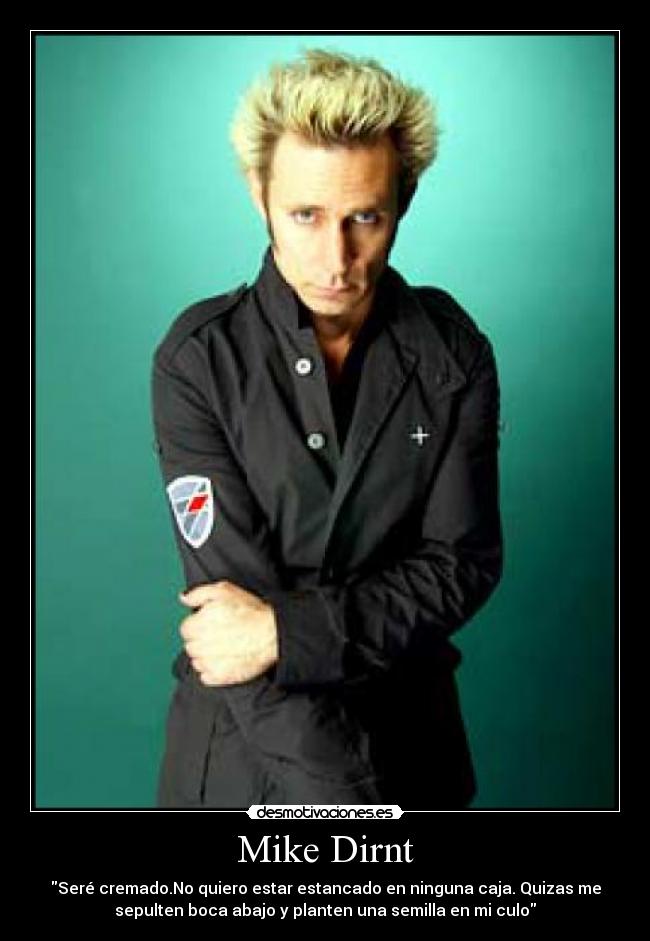 Mike Dirnt - Seré cremado.No quiero estar estancado en ninguna caja. Quizas me
sepulten boca abajo y planten una semilla en mi culo