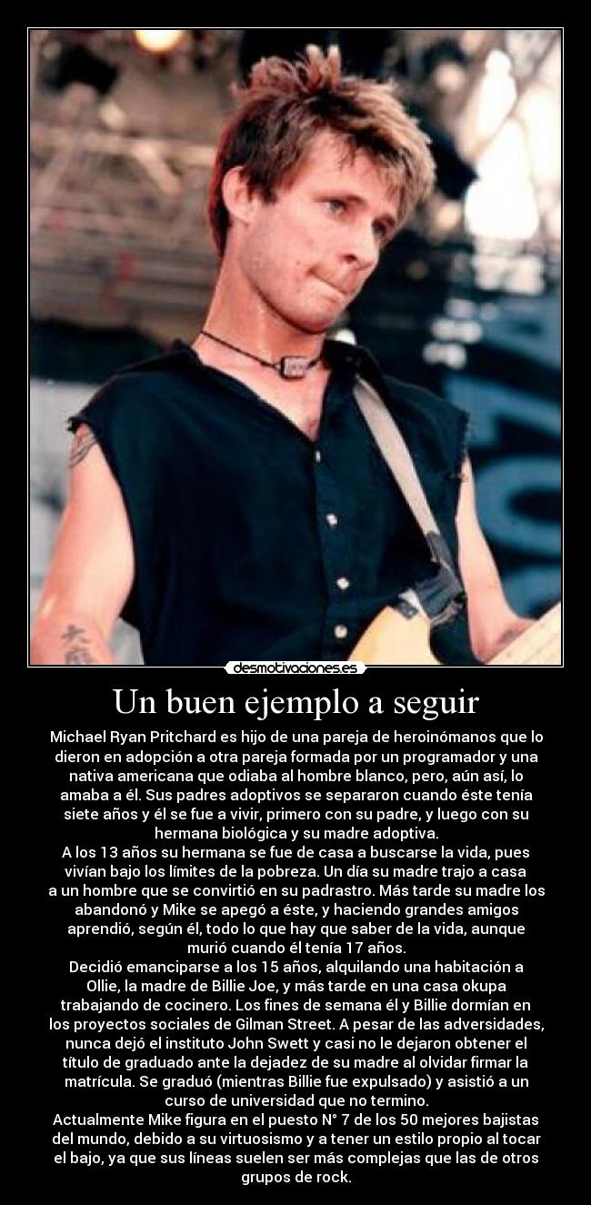 Un buen ejemplo a seguir - Michael Ryan Pritchard es hijo de una pareja de heroinómanos que lo
dieron en adopción a otra pareja formada por un programador y una
nativa americana que odiaba al hombre blanco, pero, aún así, lo
amaba a él. Sus padres adoptivos se separaron cuando éste tenía
siete años y él se fue a vivir, primero con su padre, y luego con su
hermana biológica y su madre adoptiva.
A los 13 años su hermana se fue de casa a buscarse la vida, pues
vivían bajo los límites de la pobreza. Un día su madre trajo a casa
a un hombre que se convirtió en su padrastro. Más tarde su madre los
abandonó y Mike se apegó a éste, y haciendo grandes amigos
aprendió, según él, todo lo que hay que saber de la vida, aunque
murió cuando él tenía 17 años.
Decidió emanciparse a los 15 años, alquilando una habitación a
Ollie, la madre de Billie Joe, y más tarde en una casa okupa
trabajando de cocinero. Los fines de semana él y Billie dormían en
los proyectos sociales de Gilman Street. A pesar de las adversidades,
nunca dejó el instituto John Swett y casi no le dejaron obtener el
título de graduado ante la dejadez de su madre al olvidar firmar la
matrícula. Se graduó (mientras Billie fue expulsado) y asistió a un
curso de universidad que no termino.
Actualmente Mike figura en el puesto N° 7 de los 50 mejores bajistas
del mundo, debido a su virtuosismo y a tener un estilo propio al tocar
el bajo, ya que sus líneas suelen ser más complejas que las de otros
grupos de rock.