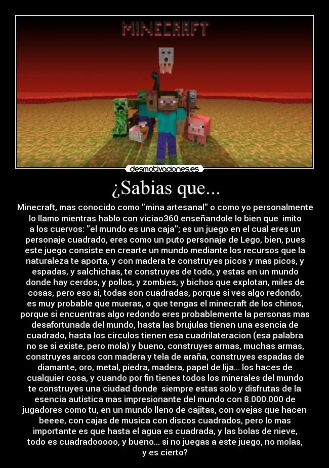 ¿Sabias que... - Minecraft, mas conocido como mina artesanal o como yo personalmente
lo llamo mientras hablo con viciao360 enseñandole lo bien que imito
a los cuervos: el mundo es una caja; es un juego en el cual eres un
personaje cuadrado, eres como un puto personaje de Lego, bien, pues
este juego consiste en crearte un mundo mediante los recursos que la
naturaleza te aporta, y con madera te construyes picos y mas picos, y
espadas, y salchichas, te construyes de todo, y estas en un mundo
donde hay cerdos, y pollos, y zombies, y bichos que explotan, miles de
cosas, pero eso si, todas son cuadradas, porque si ves algo redondo,
es muy probable que mueras, o que tengas el minecraft de los chinos,
porque si encuentras algo redondo eres probablemente la personas mas
desafortunada del mundo, hasta las brujulas tienen una esencia de
cuadrado, hasta los circulos tienen esa cuadrilateracion (esa palabra
no se si existe, pero mola) y bueno, construyes armas, muchas armas,
construyes arcos con madera y tela de araña, construyes espadas de
diamante, oro, metal, piedra, madera, papel de lija... los haces de
cualquier cosa, y cuando por fin tienes todos los minerales del mundo
te construyes una ciudad donde siempre estas solo y disfrutas de la
esencia autistica mas impresionante del mundo con 8.000.000 de
jugadores como tu, en un mundo lleno de cajitas, con ovejas que hacen
beeee, con cajas de musica con discos cuadrados, pero lo mas
importante es que hasta el agua es cuadrada, y las bolas de nieve,
todo es cuadradooooo, y bueno... si no juegas a este juego, no molas,
y es cierto?