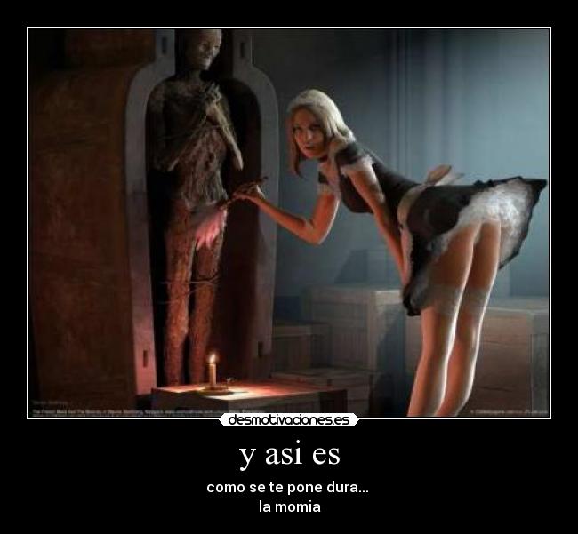y asi es - como se te pone dura...
la momia