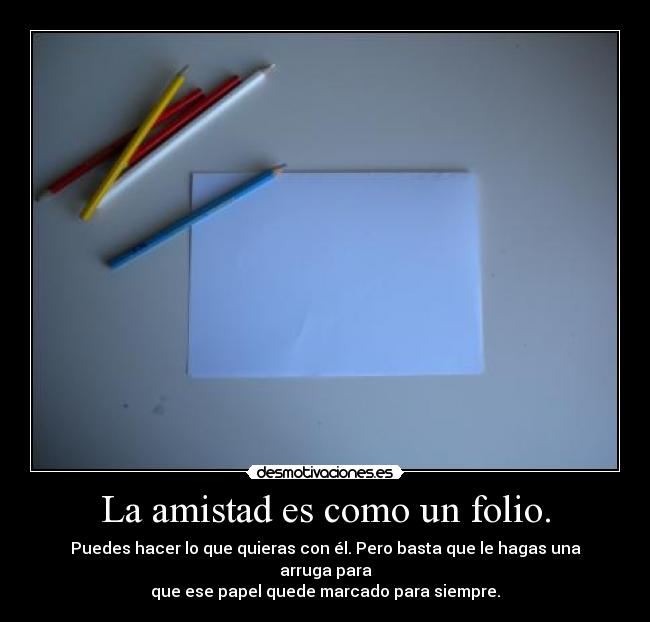 La amistad es como un folio. - Puedes hacer lo que quieras con él. Pero basta que le hagas una arruga para
que ese papel quede marcado para siempre.