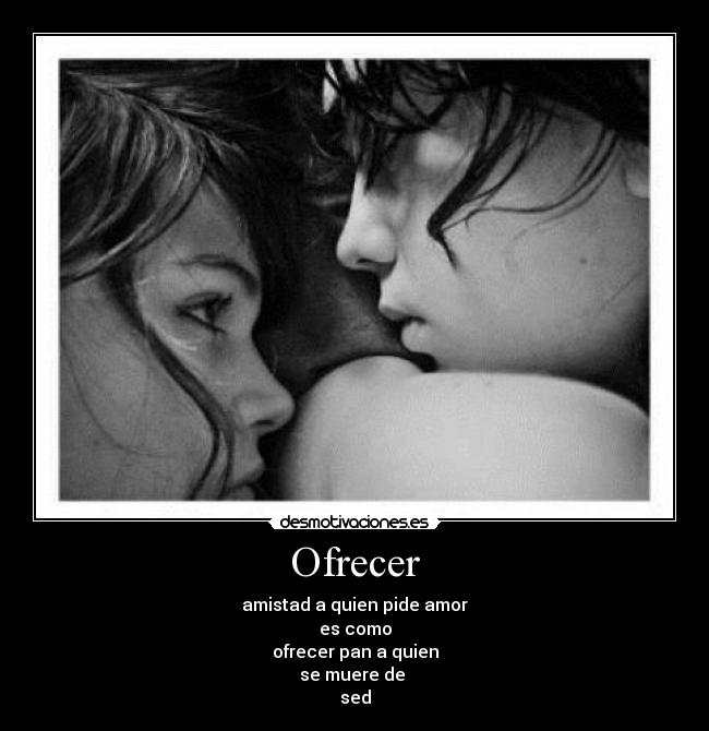 Ofrecer - amistad a quien pide amor
es como
ofrecer pan a quien
se muere de
sed