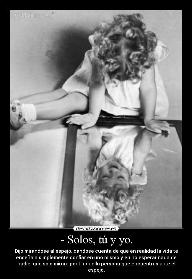 - Solos, tú y yo. - Dijo mirandose al espejo, dandose cuenta de que en realidad la vida te
enseña a simplemente confiar en uno mismo y en no esperar nada de
nadie; que solo mirara por ti aquella persona que encuentras ante el
espejo.