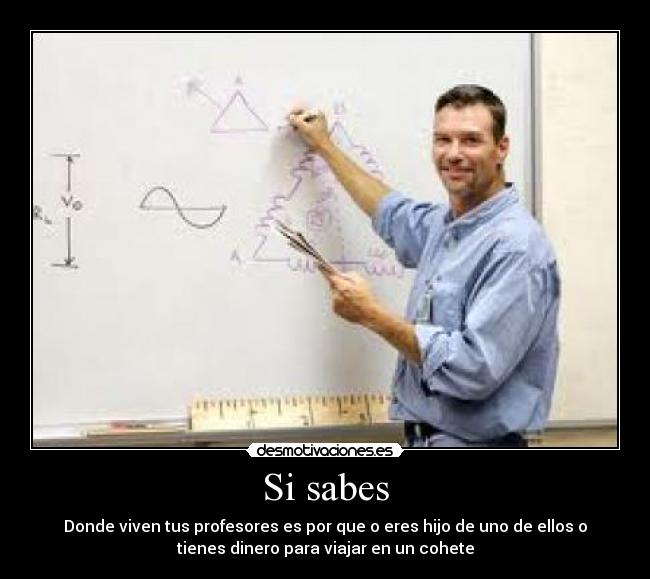 Si sabes - Donde viven tus profesores es por que o eres hijo de uno de ellos o
tienes dinero para viajar en un cohete