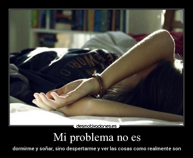 Mi problema no es - dormirme y soñar, sino despertarme y ver las cosas como realmente son