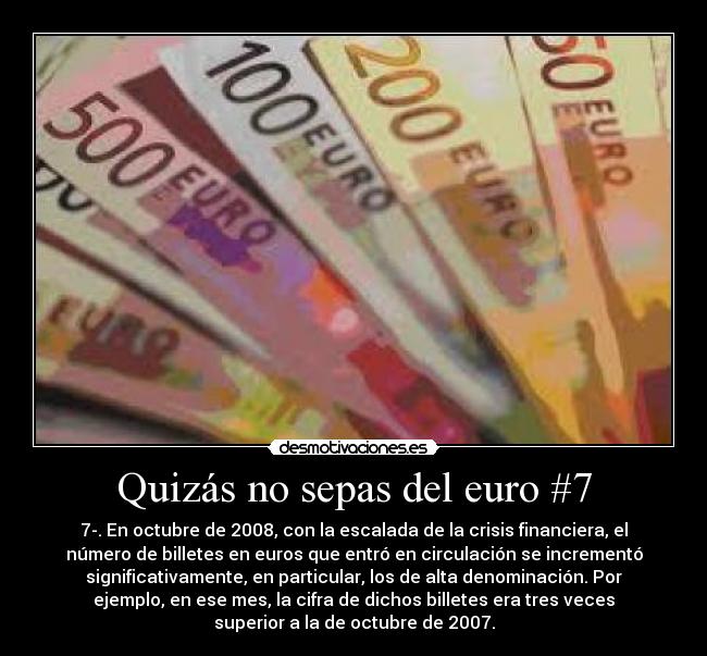 Quizás no sepas del euro #7 - 7-. En octubre de 2008, con la escalada de la crisis financiera, el
número de billetes en euros que entró en circulación se incrementó
significativamente, en particular, los de alta denominación. Por
ejemplo, en ese mes, la cifra de dichos billetes era tres veces
superior a la de octubre de 2007.