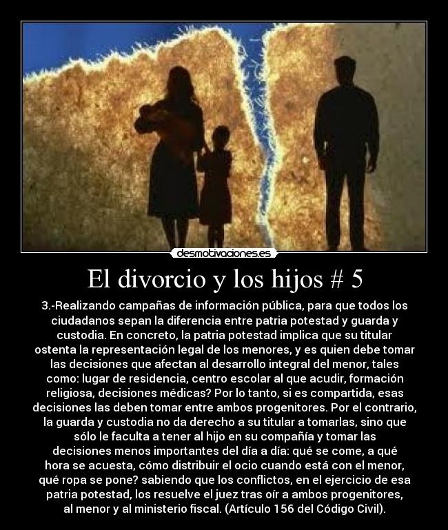 El divorcio y los hijos # 5 - 3.-Realizando campañas de información pública, para que todos los
ciudadanos sepan la diferencia entre patria potestad y guarda y
custodia. En concreto, la patria potestad implica que su titular
ostenta la representación legal de los menores, y es quien debe tomar
las decisiones que afectan al desarrollo integral del menor, tales
como: lugar de residencia, centro escolar al que acudir, formación
religiosa, decisiones médicas? Por lo tanto, si es compartida, esas
decisiones las deben tomar entre ambos progenitores. Por el contrario,
la guarda y custodia no da derecho a su titular a tomarlas, sino que
sólo le faculta a tener al hijo en su compañía y tomar las
decisiones menos importantes del día a día: qué se come, a qué
hora se acuesta, cómo distribuir el ocio cuando está con el menor,
qué ropa se pone? sabiendo que los conflictos, en el ejercicio de esa
patria potestad, los resuelve el juez tras oír a ambos progenitores,
al menor y al ministerio fiscal. (Artículo 156 del Código Civil).
