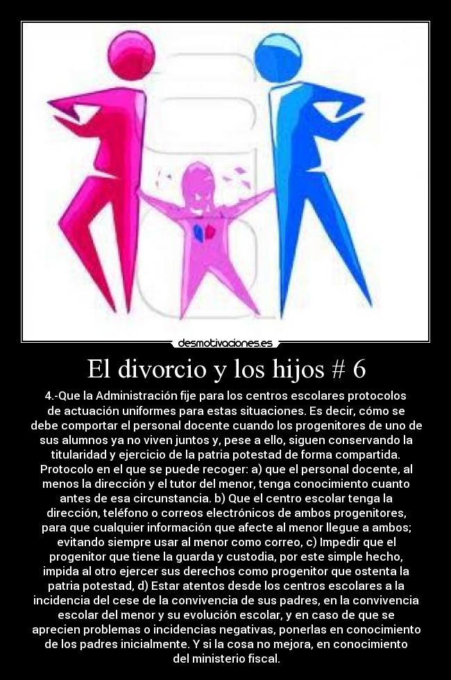 El divorcio y los hijos # 6 - 4.-Que la Administración fije para los centros escolares protocolos
de actuación uniformes para estas situaciones. Es decir, cómo se
debe comportar el personal docente cuando los progenitores de uno de
sus alumnos ya no viven juntos y, pese a ello, siguen conservando la
titularidad y ejercicio de la patria potestad de forma compartida.
Protocolo en el que se puede recoger: a) que el personal docente, al
menos la dirección y el tutor del menor, tenga conocimiento cuanto
antes de esa circunstancia. b) Que el centro escolar tenga la
dirección, teléfono o correos electrónicos de ambos progenitores,
para que cualquier información que afecte al menor llegue a ambos;
evitando siempre usar al menor como correo, c) Impedir que el
progenitor que tiene la guarda y custodia, por este simple hecho,
impida al otro ejercer sus derechos como progenitor que ostenta la
patria potestad, d) Estar atentos desde los centros escolares a la
incidencia del cese de la convivencia de sus padres, en la convivencia
escolar del menor y su evolución escolar, y en caso de que se
aprecien problemas o incidencias negativas, ponerlas en conocimiento
de los padres inicialmente. Y si la cosa no mejora, en conocimiento
del ministerio fiscal.