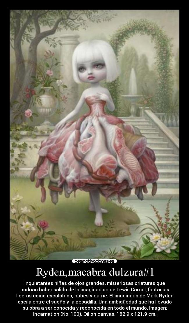 Ryden,macabra dulzura#1 - Inquietantes niñas de ojos grandes, misteriosas criaturas que
podrían haber salido de la imaginación de Lewis Carroll, fantasías
ligeras como escalofríos, nubes y carne. El imaginario de Mark Ryden
oscila entre el sueño y la pesadilla. Una ambigüedad que ha llevado
su obra a ser conocida y reconocida en todo el mundo. Imagen:
Incarnation (No. 100), Oil on canvas, 182.9 x 121.9 cm.