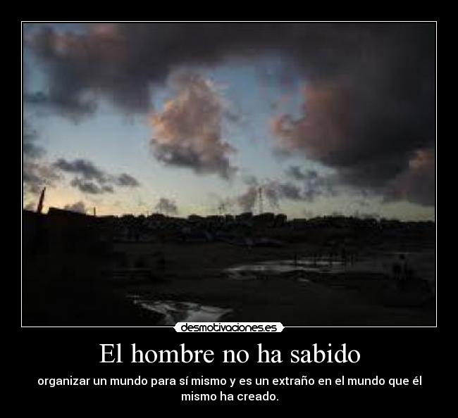 El hombre no ha sabido - organizar un mundo para sí mismo y es un extraño en el mundo que él
mismo ha creado.