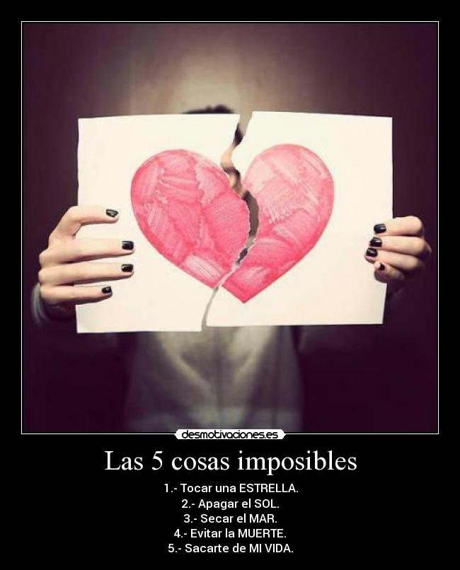 Las 5 cosas imposibles - 1.- Tocar una ESTRELLA.
2.- Apagar el SOL.
3.- Secar el MAR.
4.- Evitar la MUERTE.
5.- Sacarte de MI VIDA.