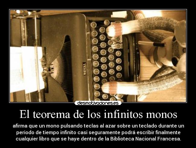 El teorema de los infinitos monos - afirma que un mono pulsando teclas al azar sobre un teclado durante un
periodo de tiempo infinito casi seguramente podrá escribir finalmente
cualquier libro que se haye dentro de la Biblioteca Nacional Francesa.