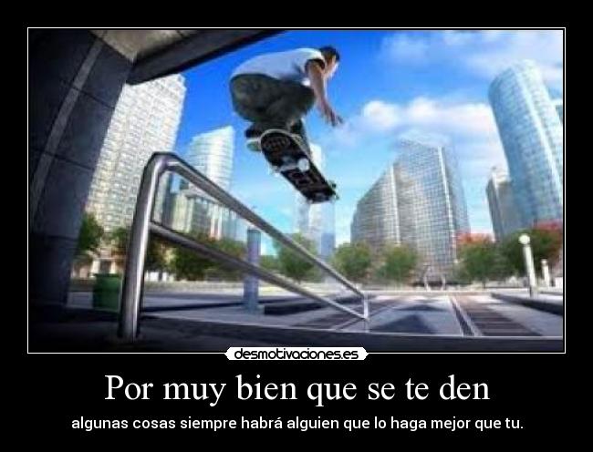 Por muy bien que se te den - algunas cosas siempre habrá alguien que lo haga mejor que tu.