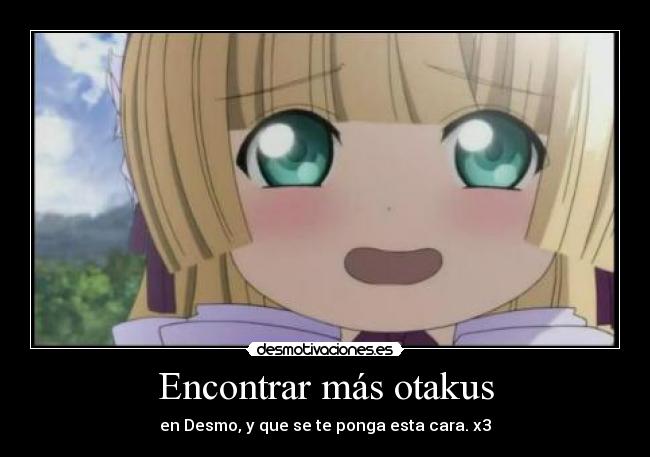 Encontrar más otakus - en Desmo, y que se te ponga esta cara. x3