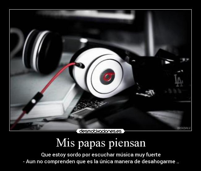 Mis papas piensan - Que estoy sordo por escuchar música muy fuerte
- Aun no comprenden que es la única manera de desahogarme ..