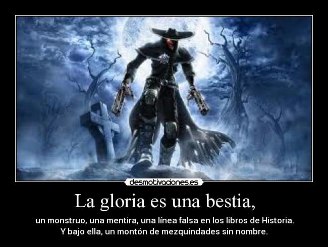 La gloria es una bestia, - un monstruo, una mentira, una línea falsa en los libros de Historia.
Y bajo ella, un montón de mezquindades sin nombre.