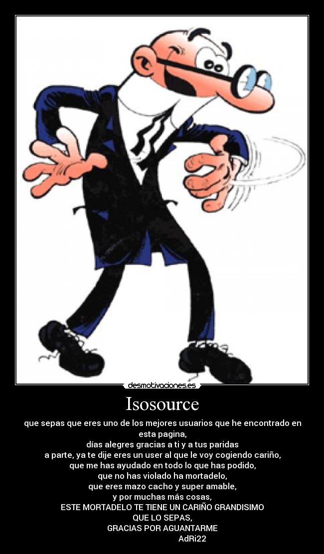 Isosource - que sepas que eres uno de los mejores usuarios que he encontrado en esta pagina,
días alegres gracias a ti y a tus paridas
a parte, ya te dije eres un user al que le voy cogiendo cariño,
que me has ayudado en todo lo que has podido,
que no has violado ha mortadelo,
que eres mazo cacho y super amable,
y por muchas más cosas,
ESTE MORTADELO TE TIENE UN CARIÑO GRANDISIMO
QUE LO SEPAS,
GRACIAS POR AGUANTARME
                              AdRi22