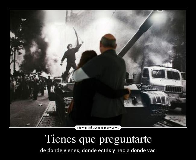 Tienes que preguntarte - de donde vienes, donde estás y hacia donde vas.