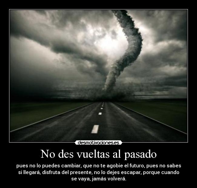 No des vueltas al pasado - pues no lo puedes cambiar, que no te agobie el futuro, pues no sabes
si llegará, disfruta del presente, no lo dejes escapar, porque cuando
se vaya, jamás volverá.
