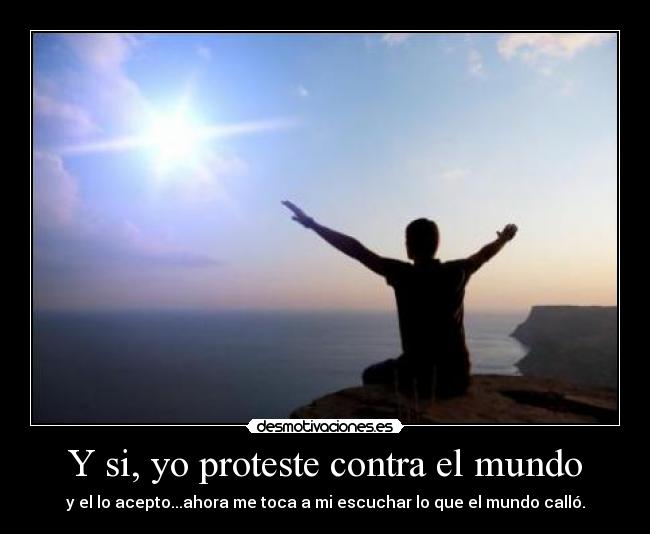 Y si, yo proteste contra el mundo - y el lo acepto...ahora me toca a mi escuchar lo que el mundo calló.