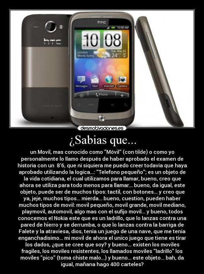 ¿Sabias que... - un Movil, mas conocido como Móvil (con tilde) o como yo
personalmente lo llamo después de haber aprobado el examen de
historia con un 86, que ni siquiera me puedo creer todavia que haya
aprobado utilizando la logica...: Telefono pequeño; es un objeto de
la vida cotidiana, el cual utilizamos para llamar, bueno, creo que
ahora se utiliza para todo menos para llamar... bueno, da igual, este
objeto, puede ser de muchos tipos: tactil, con botones... y creo que
ya, jeje, muchos tipos... mierda... bueno, cuestion, pueden haber
muchos tipos de movil: movil pequeño, movil grande, movil mediano,
playmovil, automovil, algo mas con el sufijo movil... y bueno, todos
conocemos el Nokia este que es un ladrillo, que lo lanzas contra una
pared de hierro y se derrumba, o que lo lanzas contra la barriga de
Falete y la atraviesa, dios, tenia un juego de una nave, que me tenia
enganchadisimo... mi movil de ahora el unico juego que tiene es tirar
los dados, ¿que se cree que soy? y bueno... existen los moviles
fragiles, los moviles resistentes, los llamados moviles ladrillo los
moviles pico (toma chiste malo...) y bueno... este objeto... bah, da
igual, mañana hago 400 carteles?