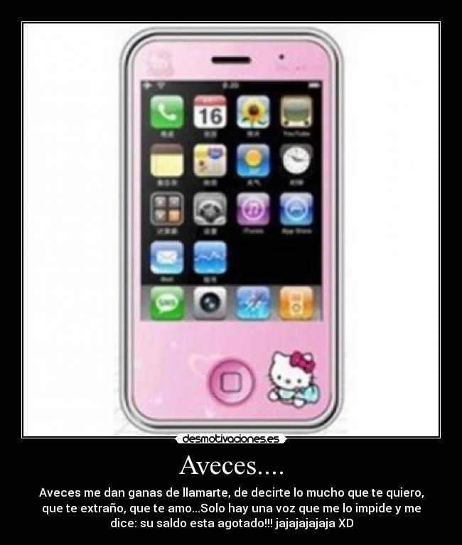 Aveces.... - Aveces me dan ganas de llamarte, de decirte lo mucho que te quiero,
que te extraño, que te amo...Solo hay una voz que me lo impide y me
dice: su saldo esta agotado!!! jajajajajaja XD