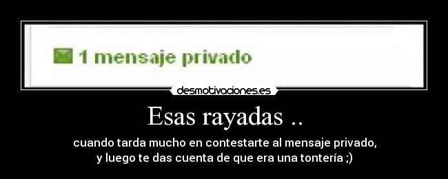 Esas rayadas .. - cuando tarda mucho en contestarte al mensaje privado,
y luego te das cuenta de que era una tontería ;)
