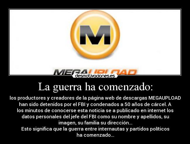 La guerra ha comenzado: - los productores y creadores de la página web de descargas MEGAUPLOAD
han sido detenidos por el FBI y condenados a 50 años de cárcel. A
los minutos de conocerse esta noticia se a publicado en internet los
datos personales del jefe del FBI como su nombre y apellidos, su
imagen, su familia su dirección...
Esto significa que la guerra entre internautas y partidos políticos
ha comenzado...