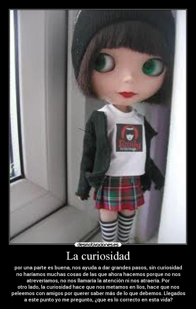 La curiosidad - por una parte es buena, nos ayuda a dar grandes pasos, sin curiosidad
no haríamos muchas cosas de las que ahora hacemos porque no nos
atreveríamos, no nos llamaría la atención ni nos atraería. Por
otro lado, la curiosidad hace que nos metamos en líos, hace que nos
peleemos con amigos por querer saber más de lo que debemos. Llegados
a este punto yo me pregunto, ¿que es lo correcto en esta vida?