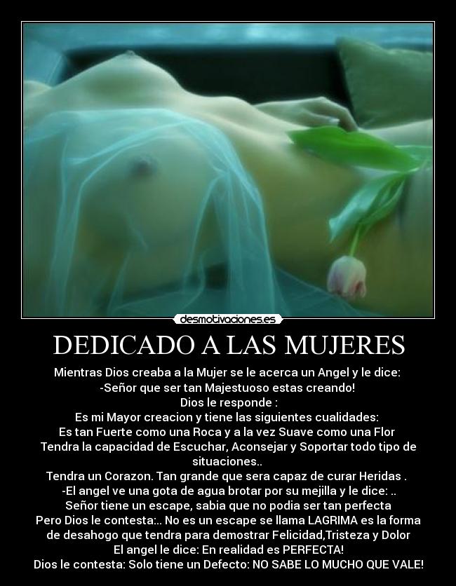 DEDICADO A LAS MUJERES - Mientras Dios creaba a la Mujer se le acerca un Angel y le dice: 
-Señor que ser tan Majestuoso estas creando! 
Dios le responde :
Es mi Mayor creacion y tiene las siguientes cualidades: 
Es tan Fuerte como una Roca y a la vez Suave como una Flor 
Tendra la capacidad de Escuchar, Aconsejar y Soportar todo tipo de
situaciones.. 
Tendra un Corazon. Tan grande que sera capaz de curar Heridas . 
-El angel ve una gota de agua brotar por su mejilla y le dice: ..
Señor tiene un escape, sabia que no podia ser tan perfecta
Pero Dios le contesta:.. No es un escape se llama LAGRIMA es la forma
de desahogo que tendra para demostrar Felicidad,Tristeza y Dolor
El angel le dice: En realidad es PERFECTA!
Dios le contesta: Solo tiene un Defecto: NO SABE LO MUCHO QUE VALE!