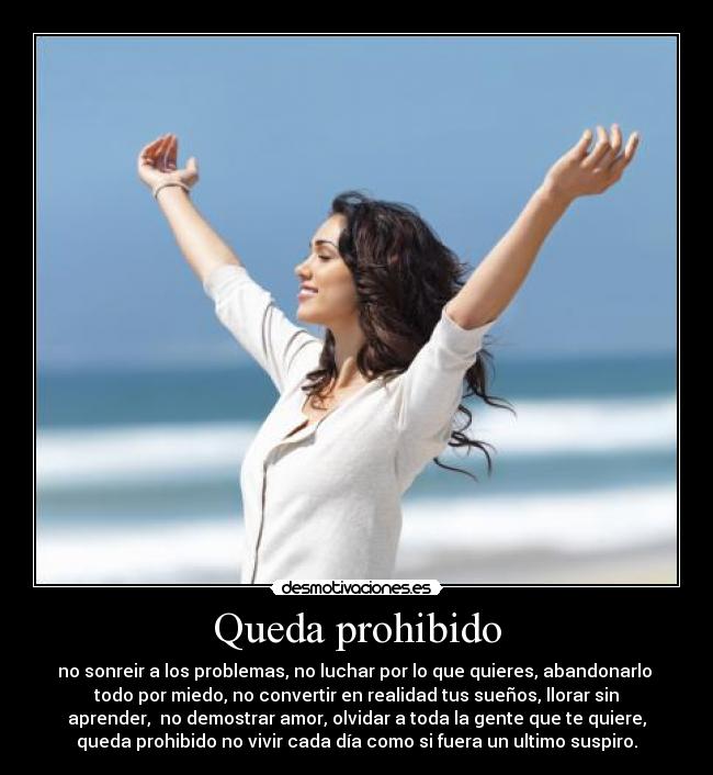 Queda prohibido - no sonreir a los problemas, no luchar por lo que quieres, abandonarlo
todo por miedo, no convertir en realidad tus sueños, llorar sin
aprender, no demostrar amor, olvidar a toda la gente que te quiere,
queda prohibido no vivir cada día como si fuera un ultimo suspiro.
