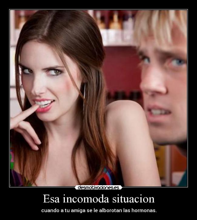 Esa incomoda situacion - cuando a tu amiga se le alborotan las hormonas.