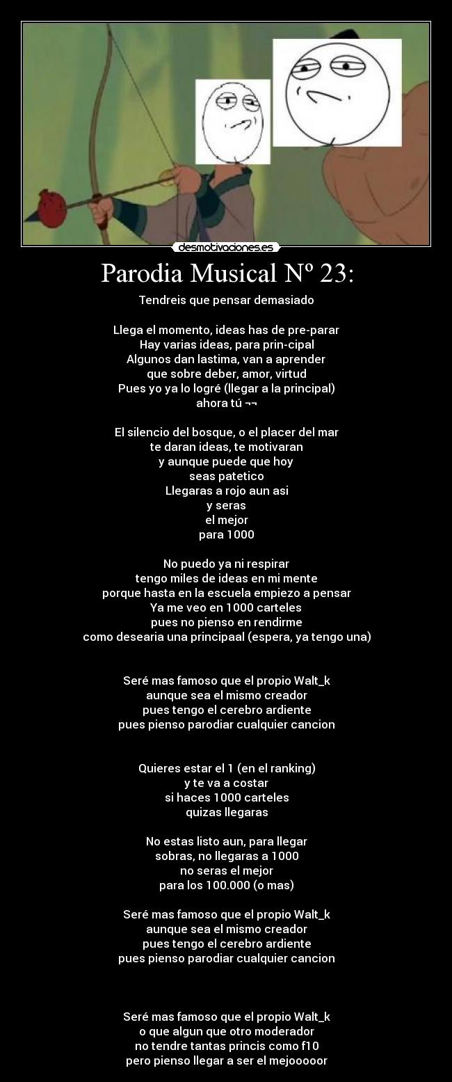 Parodia Musical Nº 23: - Tendreis que pensar demasiado
Llega el momento, ideas has de pre-parar
Hay varias ideas, para prin-cipal
Algunos dan lastima, van a aprender
que sobre deber, amor, virtud
Pues yo ya lo logré (llegar a la principal)
ahora tú ¬¬
El silencio del bosque, o el placer del mar
te daran ideas, te motivaran
y aunque puede que hoy
seas patetico
Llegaras a rojo aun asi
y seras
el mejor
para 1000
No puedo ya ni respirar
tengo miles de ideas en mi mente
porque hasta en la escuela empiezo a pensar
Ya me veo en 1000 carteles
pues no pienso en rendirme
como desearia una principaal (espera, ya tengo una)
Seré mas famoso que el propio Walt_k
aunque sea el mismo creador
pues tengo el cerebro ardiente
pues pienso parodiar cualquier cancion
Quieres estar el 1 (en el ranking)
y te va a costar
si haces 1000 carteles
quizas llegaras
No estas listo aun, para llegar
sobras, no llegaras a 1000
no seras el mejor
para los 100.000 (o mas)
Seré mas famoso que el propio Walt_k
aunque sea el mismo creador
pues tengo el cerebro ardiente
pues pienso parodiar cualquier cancion
Seré mas famoso que el propio Walt_k
o que algun que otro moderador
no tendre tantas princis como f10
pero pienso llegar a ser el mejooooor