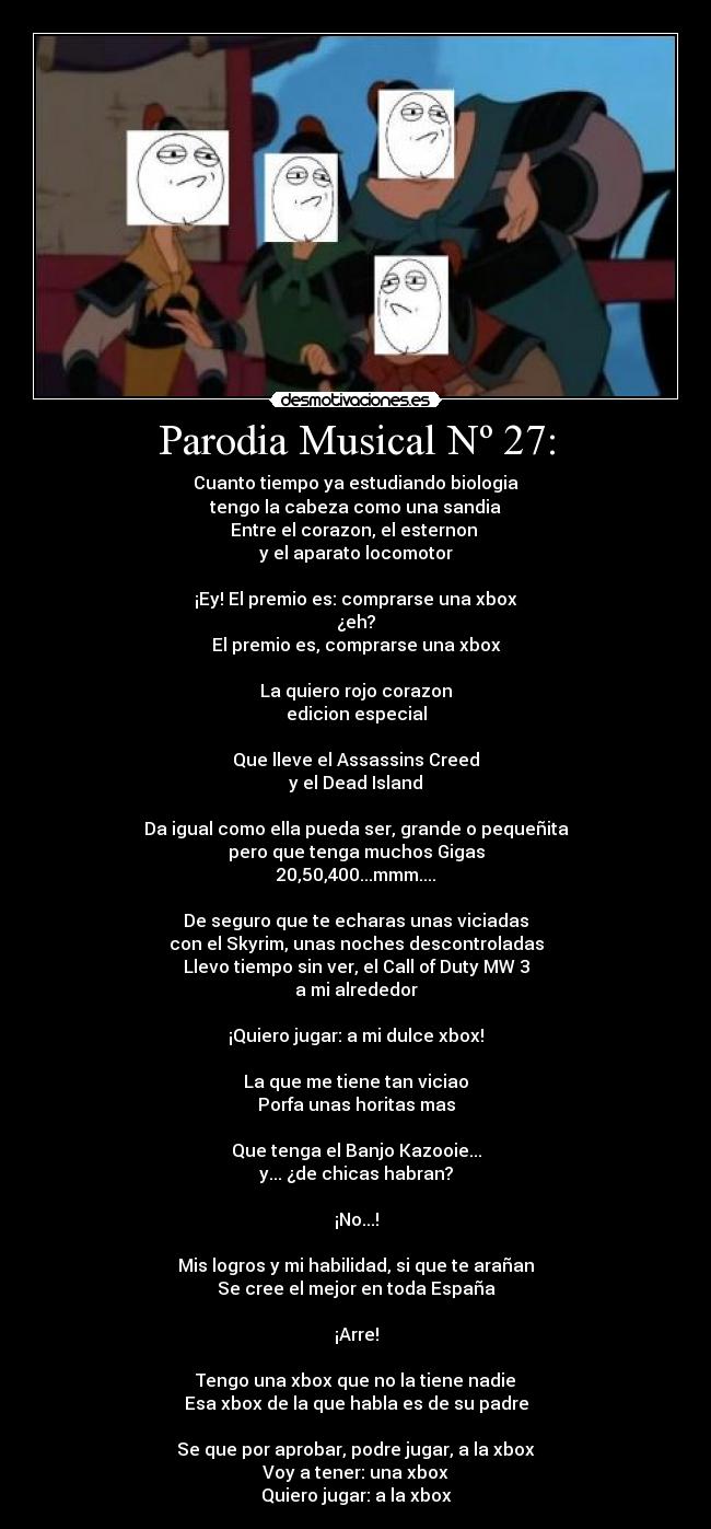 Parodia Musical Nº 27: - Cuanto tiempo ya estudiando biologia
tengo la cabeza como una sandia
Entre el corazon, el esternon
y el aparato locomotor
¡Ey! El premio es: comprarse una xbox
¿eh?
El premio es, comprarse una xbox
La quiero rojo corazon
edicion especial
Que lleve el Assassins Creed
y el Dead Island
Da igual como ella pueda ser, grande o pequeñita
pero que tenga muchos Gigas
20,50,400...mmm....
De seguro que te echaras unas viciadas
con el Skyrim, unas noches descontroladas
Llevo tiempo sin ver, el Call of Duty MW 3
a mi alrededor
¡Quiero jugar: a mi dulce xbox!
La que me tiene tan viciao
Porfa unas horitas mas
Que tenga el Banjo Kazooie...
y... ¿de chicas habran?
¡No...!
Mis logros y mi habilidad, si que te arañan
Se cree el mejor en toda España
¡Arre!
Tengo una xbox que no la tiene nadie
Esa xbox de la que habla es de su padre
Se que por aprobar, podre jugar, a la xbox
Voy a tener: una xbox
Quiero jugar: a la xbox