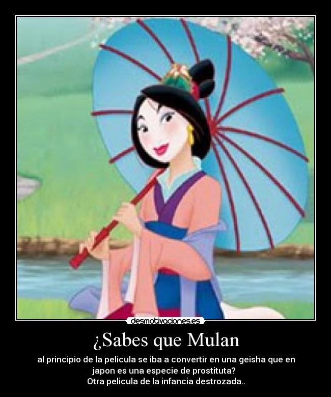 ¿Sabes que Mulan - al principio de la pelicula se iba a convertir en una geisha que en
japon es una especie de prostituta? 
Otra pelicula de la infancia destrozada..