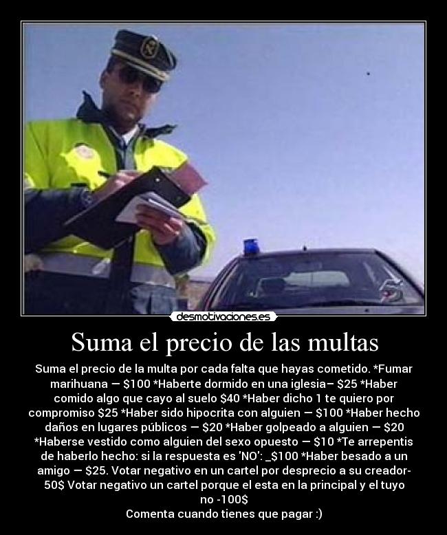 Suma el precio de las multas - Suma el precio de la multa por cada falta que hayas cometido. *Fumar
marihuana — $100 *Haberte dormido en una iglesia– $25 *Haber
comido algo que cayo al suelo $40 *Haber dicho 1 te quiero por
compromiso $25 *Haber sido hipocrita con alguien — $100 *Haber hecho
daños en lugares públicos — $20 *Haber golpeado a alguien — $20
*Haberse vestido como alguien del sexo opuesto — $10 *Te arrepentis
de haberlo hecho: si la respuesta es NO: _$100 *Haber besado a un
amigo — $25. Votar negativo en un cartel por desprecio a su creador-
50$ Votar negativo un cartel porque el esta en la principal y el tuyo
no -100$
Comenta cuando tienes que pagar :)