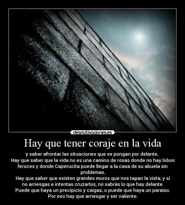 Hay que tener coraje en la vida - y saber afrontar las situaciones que se pongan por delante. 
Hay que saber que la vida no es una camino de rosas donde no hay lobos
feroces y donde Caperucita puede llegar a la casa de su abuela sin
problemas.
Hay que saber que existen grandes muros que nos tapan la vista; y si
no arriesgas e intentas cruzarlos, no sabrás lo que hay delante.
Puede que haya un precipicio y caigas, o puede que haya un paraíso.
Por eso hay que arriesgar y ser valiente.